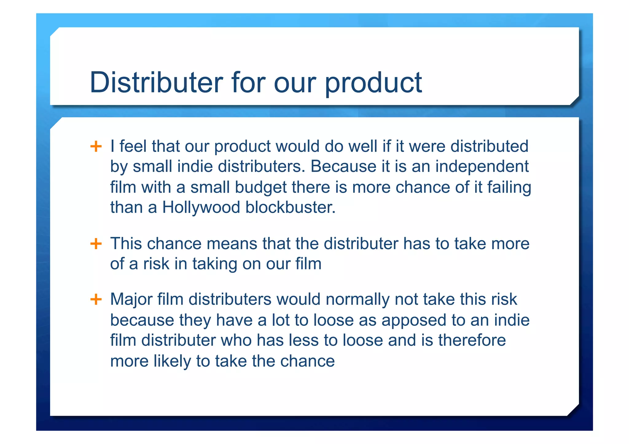 Distributer for our product

  I feel that our product would do well if it were distributed
  by small indie distributers. Because it is an independent
  film with a small budget there is more chance of it failing
  than a Hollywood blockbuster.

  This chance means that the distributer has to take more
  of a risk in taking on our film

  Major film distributers would normally not take this risk
  because they have a lot to loose as apposed to an indie
  film distributer who has less to loose and is therefore
  more likely to take the chance
 