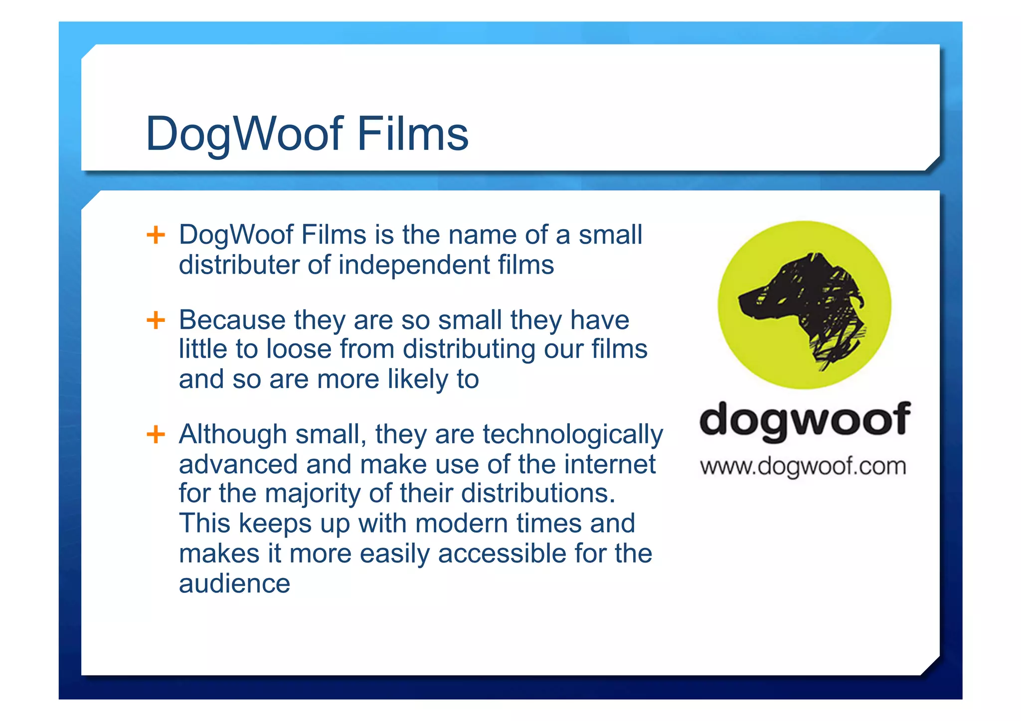 DogWoof Films
  DogWoof Films is the name of a small
  distributer of independent films

  Because they are so small they have
  little to loose from distributing our films
  and so are more likely to
  Although small, they are technologically
  advanced and make use of the internet
  for the majority of their distributions.
  This keeps up with modern times and
  makes it more easily accessible for the
  audience
 