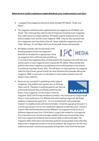 What kind of media institutions might distribute your media product and why?
 I analysed three magazine institutions, these included ‘IPC Media’, ‘Emap’ and
‘Bauer’.
 The magazine institutions who might distribute my magazine are ‘IPC Media’ and
‘Bauer’. This is because they cater for lots of magazines including music magazines
that could interest my target audience. ‘IPC Media’ publish magazines such as the
fashion weekly ‘Look’ and the music magazine ‘NME’. They are very successful and
their magazines reach two thirds of the UK. ‘Bauer’ publishes magazines such as
‘Heat’, ‘Kerrang’, ‘Q’ and ‘Mojo’ which are all very well-known and successful.
 IPC Media currently cater for two thirds of the
female population and as my magazine is
60%:40% for females this is appropriate. I think
my magazine ‘Solo’ will fit into their portfolioas
it is similar to the magazines they currently publish. My magazine is for both men and
women and is a music magazine which may benefit IPC Media. They currently only
publish a few music magazines, by publishing mine it will bring them more revenue
as audiences may begin to buy ‘Solo’. This will draw in a mass audience, my magazine
caters for lots of music genres (mainly hip-hop) therefore lots of people will buy the
magazine. ‘NME’ is rock music so only attract a niche market, however mine will
attract a mass audience.
 Bauer are very successful in publishing a wide range of
magazines. They publish music genres such as ‘Kerrang’,
‘Mojo’ and ‘Q’. Therefore, it would be good to use them as
a distributor because they are already publishing well
known music magazines. For this reason I think my
magazine ‘SOLO’ will fit nicely into Bauer’s portfolio. This is because my magazine will
bring in more audiences as it is different from their existing magazines. My target
audience is between the ages of 15 – 23. It is aimed at both male and female,
however it is slightly aimed a bit more to females. I chose this age group because it is
a similar age group to me so I can modify the magazine to what they want. I aimed it
at both males and females because like ‘Billboard’ my magazine would focus on a
different magazine every time. I think there is a gap in the market for my magazine.
This is because mine is aimed at younger people and focuses on topics they enjoy.
The music magazines I looked at were aimed at adults as well as teenagers. My
magazine offers information and interviews purely for young people as this what they
enjoy most in magazines (as seen in my survey analysis). My magazine is for the mass
audiences because it attracts young people both genders. I also think that because
 