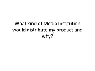 What kind of Media Institution
would distribute my product and
              why?
 
