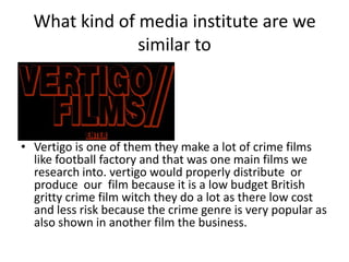 What kind of media institute are we
               similar to




• Vertigo is one of them they make a lot of crime films
  like football factory and that was one main films we
  research into. vertigo would properly distribute or
  produce our film because it is a low budget British
  gritty crime film witch they do a lot as there low cost
  and less risk because the crime genre is very popular as
  also shown in another film the business.
 
