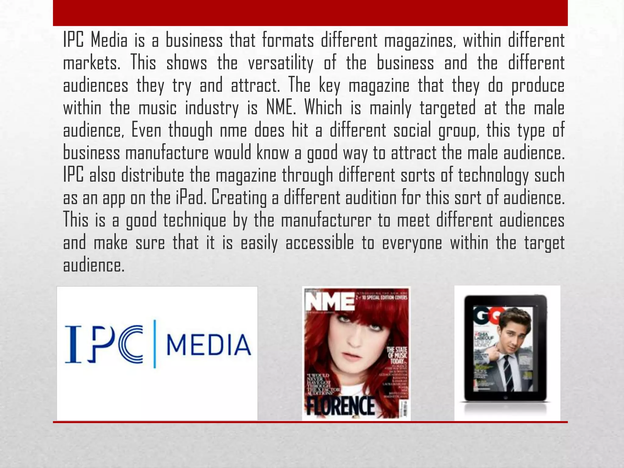IPC Media is a business that formats different magazines, within different
markets. This shows the versatility of the business and the different
audiences they try and attract. The key magazine that they do produce
within the music industry is NME. Which is mainly targeted at the male
audience, Even though nme does hit a different social group, this type of
business manufacture would know a good way to attract the male audience.
IPC also distribute the magazine through different sorts of technology such
as an app on the iPad. Creating a different audition for this sort of audience.
This is a good technique by the manufacturer to meet different audiences
and make sure that it is easily accessible to everyone within the target
audience.
 