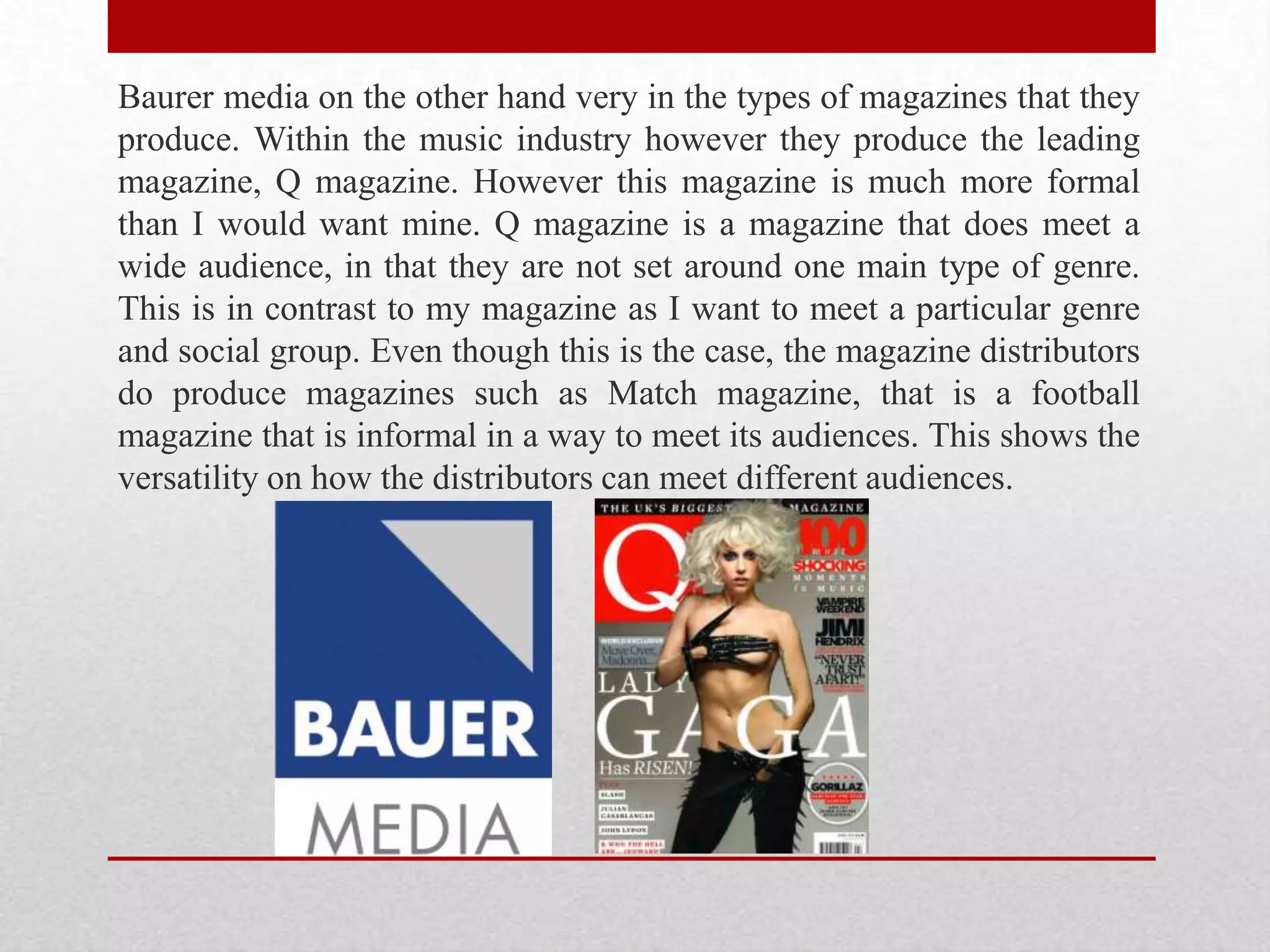 Baurer media on the other hand very in the types of magazines that they
produce. Within the music industry however they produce the leading
magazine, Q magazine. However this magazine is much more formal
than I would want mine. Q magazine is a magazine that does meet a
wide audience, in that they are not set around one main type of genre.
This is in contrast to my magazine as I want to meet a particular genre
and social group. Even though this is the case, the magazine distributors
do produce magazines such as Match magazine, that is a football
magazine that is informal in a way to meet its audiences. This shows the
versatility on how the distributors can meet different audiences.
 