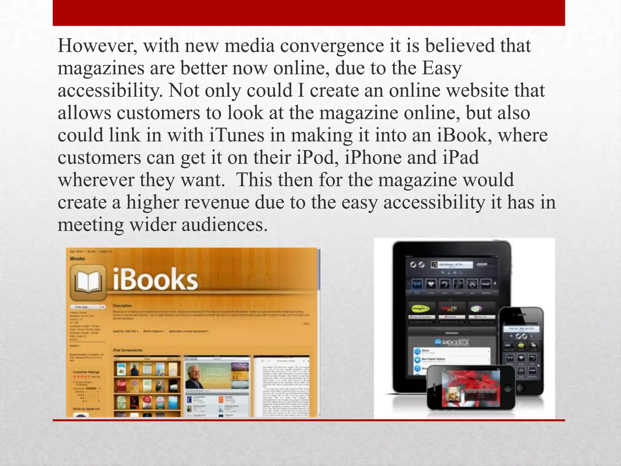 However, with new media convergence it is believed that
magazines are better now online, due to the Easy
accessibility. Not only could I create an online website that
allows customers to look at the magazine online, but also
could link in with iTunes in making it into an iBook, where
customers can get it on their iPod, iPhone and iPad
wherever they want. This then for the magazine would
create a higher revenue due to the easy accessibility it has in
meeting wider audiences.
 