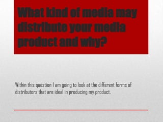 What kind of media may
distribute your media
product and why?
Within this question I am going to look at the different forms of
distributors that are ideal in producing my product.
 