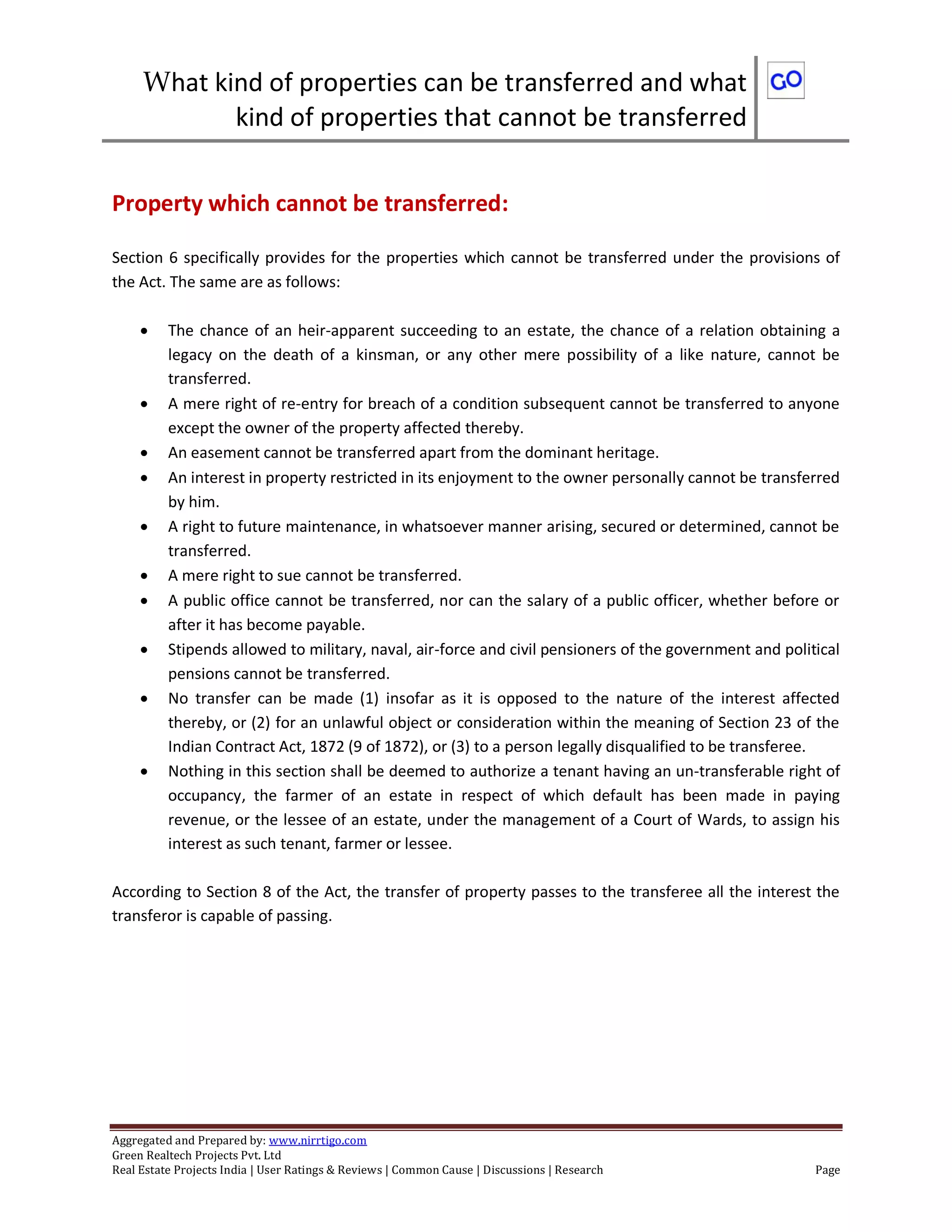 What kind of properties can be transferred and what
kind of properties that cannot be transferred
Aggregated and Prepared by: www.nirrtigo.com
Green Realtech Projects Pvt. Ltd
Real Estate Projects India | User Ratings & Reviews | Common Cause | Discussions | Research Page
Property which cannot be transferred:
Section 6 specifically provides for the properties which cannot be transferred under the provisions of
the Act. The same are as follows:
 The chance of an heir-apparent succeeding to an estate, the chance of a relation obtaining a
legacy on the death of a kinsman, or any other mere possibility of a like nature, cannot be
transferred.
 A mere right of re-entry for breach of a condition subsequent cannot be transferred to anyone
except the owner of the property affected thereby.
 An easement cannot be transferred apart from the dominant heritage.
 An interest in property restricted in its enjoyment to the owner personally cannot be transferred
by him.
 A right to future maintenance, in whatsoever manner arising, secured or determined, cannot be
transferred.
 A mere right to sue cannot be transferred.
 A public office cannot be transferred, nor can the salary of a public officer, whether before or
after it has become payable.
 Stipends allowed to military, naval, air-force and civil pensioners of the government and political
pensions cannot be transferred.
 No transfer can be made (1) insofar as it is opposed to the nature of the interest affected
thereby, or (2) for an unlawful object or consideration within the meaning of Section 23 of the
Indian Contract Act, 1872 (9 of 1872), or (3) to a person legally disqualified to be transferee.
 Nothing in this section shall be deemed to authorize a tenant having an un-transferable right of
occupancy, the farmer of an estate in respect of which default has been made in paying
revenue, or the lessee of an estate, under the management of a Court of Wards, to assign his
interest as such tenant, farmer or lessee.
According to Section 8 of the Act, the transfer of property passes to the transferee all the interest the
transferor is capable of passing.
 