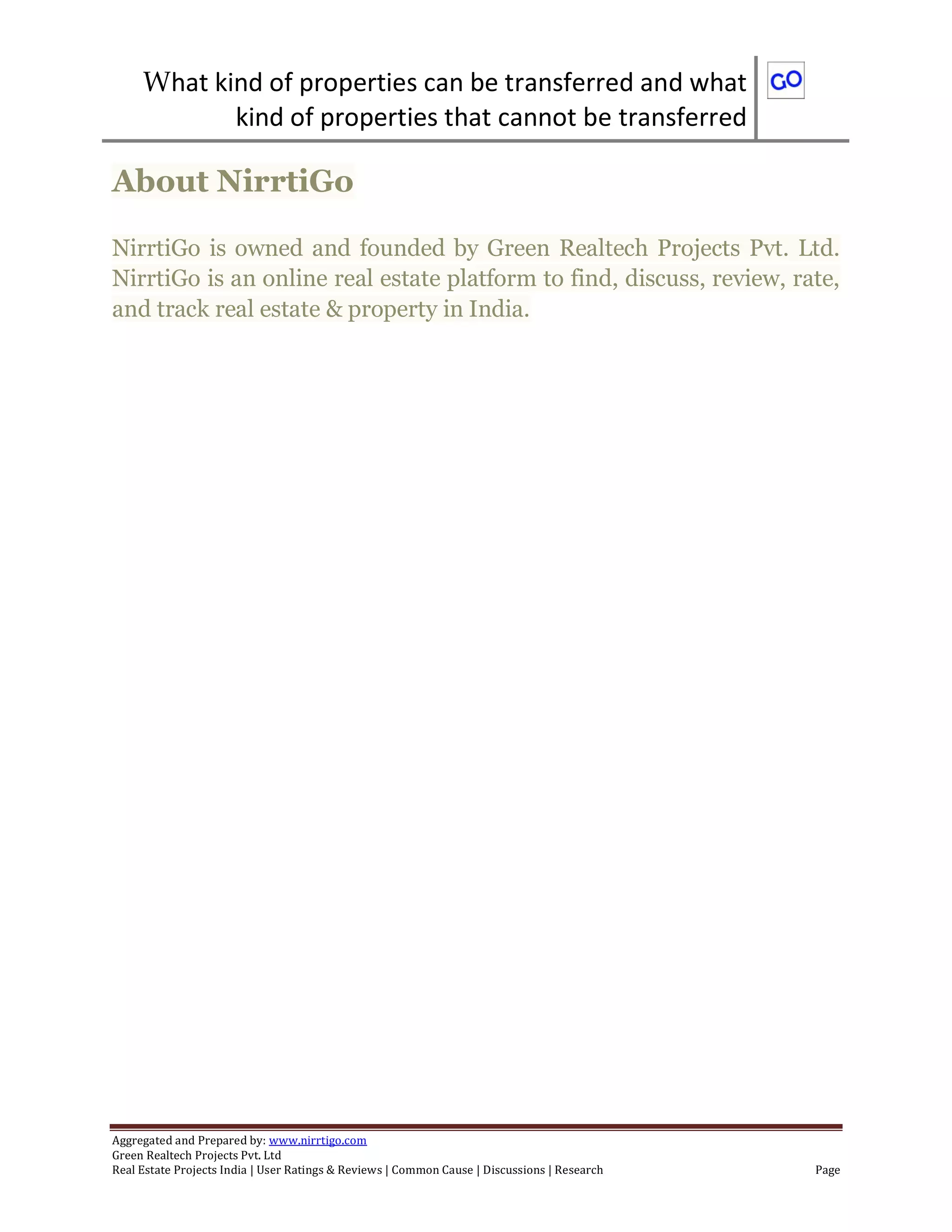 What kind of properties can be transferred and what
kind of properties that cannot be transferred
Aggregated and Prepared by: www.nirrtigo.com
Green Realtech Projects Pvt. Ltd
Real Estate Projects India | User Ratings & Reviews | Common Cause | Discussions | Research Page
About NirrtiGo
NirrtiGo is owned and founded by Green Realtech Projects Pvt. Ltd.
NirrtiGo is an online real estate platform to find, discuss, review, rate,
and track real estate & property in India.
 