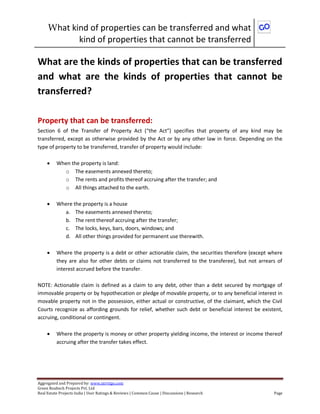 What kind of properties can be transferred and what
kind of properties that cannot be transferred
Aggregated and Prepared by: www.nirrtigo.com
Green Realtech Projects Pvt. Ltd
Real Estate Projects India | User Ratings & Reviews | Common Cause | Discussions | Research Page
What are the kinds of properties that can be transferred
and what are the kinds of properties that cannot be
transferred?
Property that can be transferred:
Section 6 of the Transfer of Property Act (“the Act”) specifies that property of any kind may be
transferred, except as otherwise provided by the Act or by any other law in force. Depending on the
type of property to be transferred, transfer of property would include:
 When the property is land:
o The easements annexed thereto;
o The rents and profits thereof accruing after the transfer; and
o All things attached to the earth.
 Where the property is a house
a. The easements annexed thereto;
b. The rent thereof accruing after the transfer;
c. The locks, keys, bars, doors, windows; and
d. All other things provided for permanent use therewith.
 Where the property is a debt or other actionable claim, the securities therefore (except where
they are also for other debts or claims not transferred to the transferee), but not arrears of
interest accrued before the transfer.
NOTE: Actionable claim is defined as a claim to any debt, other than a debt secured by mortgage of
immovable property or by hypothecation or pledge of movable property, or to any beneficial interest in
movable property not in the possession, either actual or constructive, of the claimant, which the Civil
Courts recognize as affording grounds for relief, whether such debt or beneficial interest be existent,
accruing, conditional or contingent.
 Where the property is money or other property yielding income, the interest or income thereof
accruing after the transfer takes effect.
 