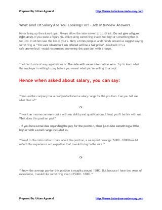 Prepared By: Uttam Agrawal http://www.interview-made-easy.com
Prepared By: Uttam Agrawal http://www.interview-made-easy.com
What Kind Of Salary Are You Looking For? - Job Interview Answers.
Never bring up the salary topic. Always allow the interviewer to do it first. Do not give a figure
right away. If you state a figure you risk stating something that is too high or something that is
too low. In either case the loss is yours. Many a times peoples and friends around us suggest saying
something as “I’m sure whatever I am offered will be a fair price”. No doubt it’s a
safe answer but I would recommend answering this question with a range.
The thumb rule of any negotiations is: The side with more information wins. Try to learn what
the employer is willing to pay before you reveal what you’re willing to accept.
Hence when asked about salary, you can say:
“I’m sure the company has already established a salary range for this position. Can you tell me
what that is?”
Or
“I want an income commensurate with my ability and qualifications. I trust you’ll be fair with me.
What does this position pay?”
- If you have some idea regarding the pay for the position, then just state something a little
higher with a small range included as-
“Based on the information I have about the position, a salary in the range 15000 – 18000 would
reflect the experience and expertise that I would bring to the role.”
Or
“I know the average pay for this position is roughly around 15000. But because I have two years of
experience, I would like something around 15000 – 18000.”
 