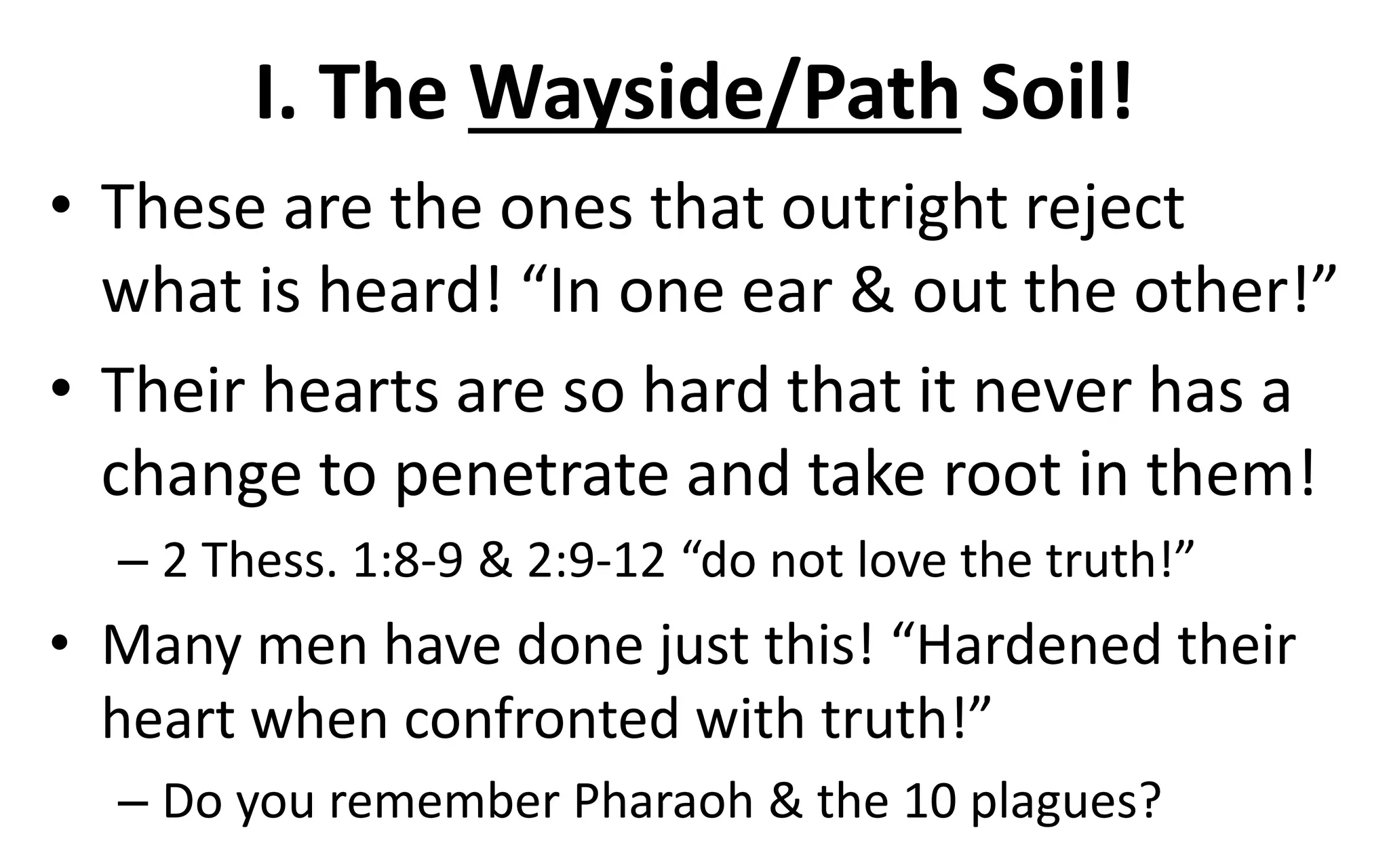 I. The Wayside/Path Soil!
• These are the ones that outright reject
what is heard! “In one ear & out the other!”
• Their hearts are so hard that it never has a
change to penetrate and take root in them!
– 2 Thess. 1:8-9 & 2:9-12 “do not love the truth!”
• Many men have done just this! “Hardened their
heart when confronted with truth!”
– Do you remember Pharaoh & the 10 plagues?
 