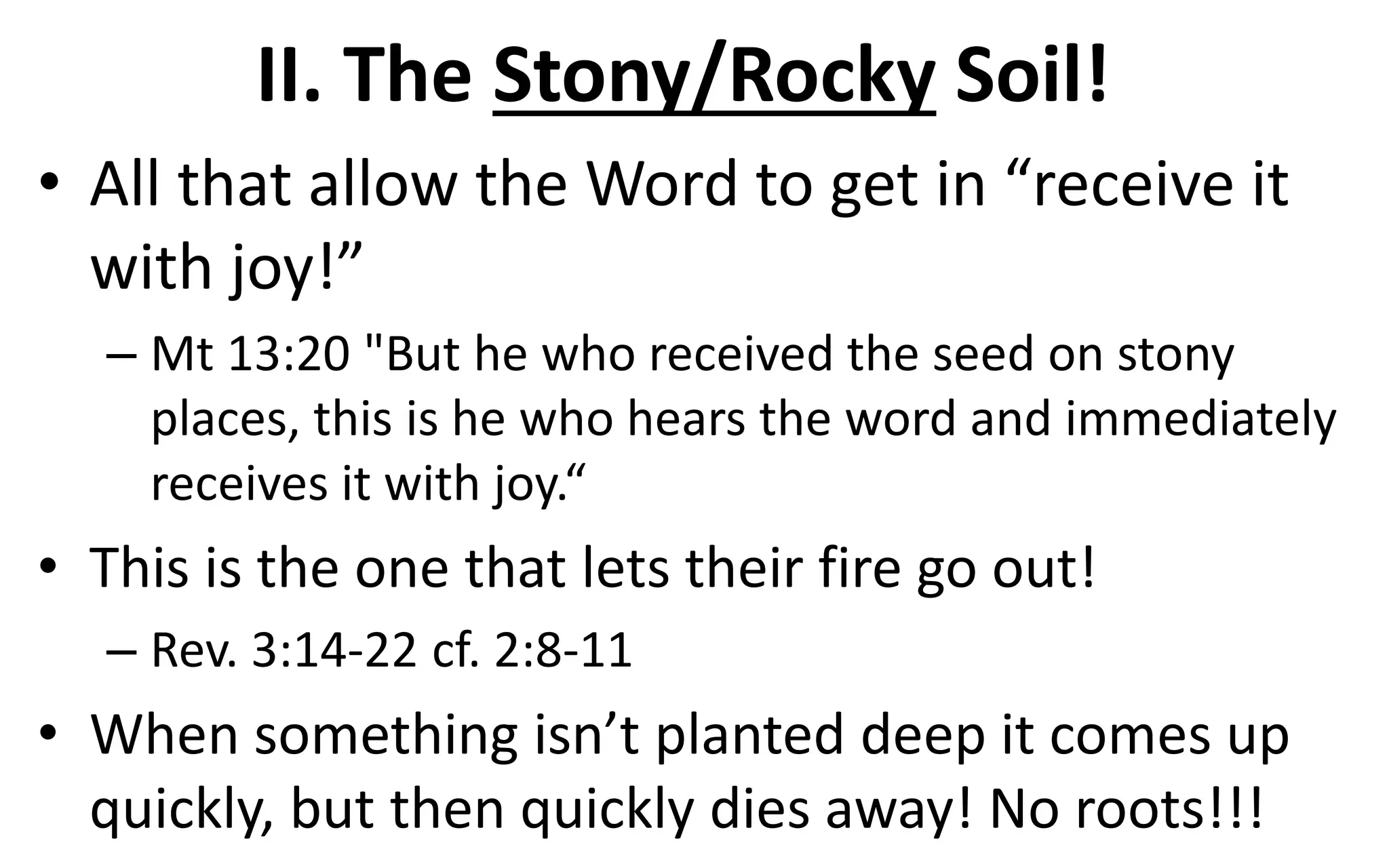 II. The Stony/Rocky Soil!
• All that allow the Word to get in “receive it
with joy!”
– Mt 13:20 "But he who received the seed on stony
places, this is he who hears the word and immediately
receives it with joy.“
• This is the one that lets their fire go out!
– Rev. 3:14-22 cf. 2:8-11
• When something isn’t planted deep it comes up
quickly, but then quickly dies away! No roots!!!
 
