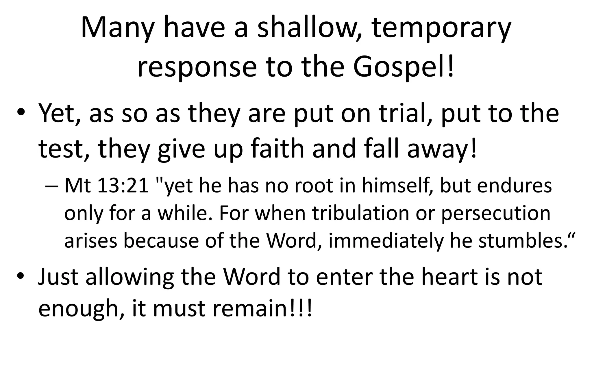 Many have a shallow, temporary
response to the Gospel!
• Yet, as so as they are put on trial, put to the
test, they give up faith and fall away!
– Mt 13:21 "yet he has no root in himself, but endures
only for a while. For when tribulation or persecution
arises because of the Word, immediately he stumbles.“
• Just allowing the Word to enter the heart is not
enough, it must remain!!!
 