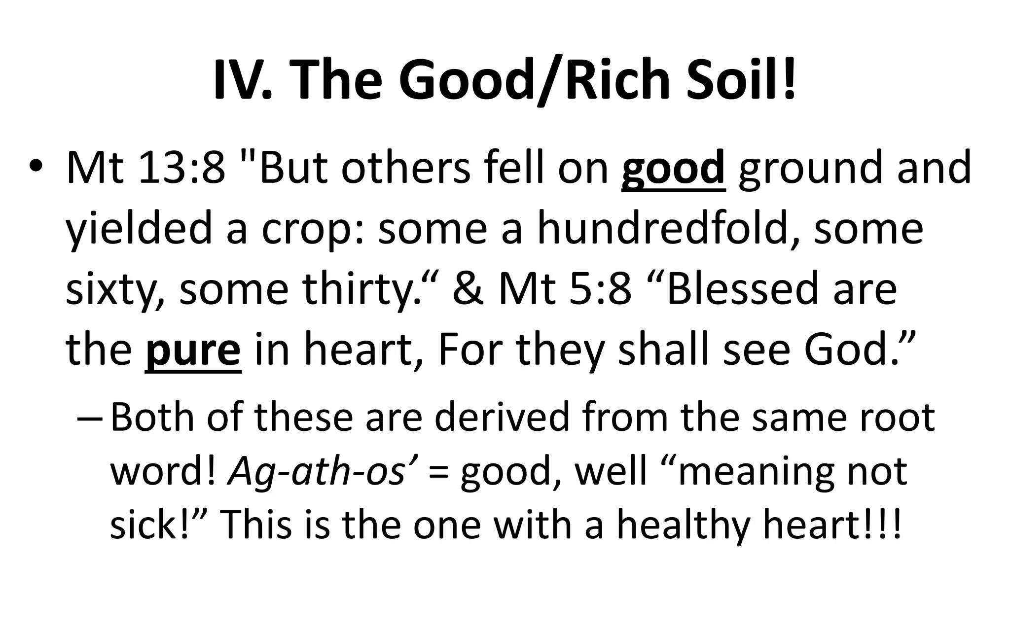 IV. The Good/Rich Soil!
• Mt 13:8 "But others fell on good ground and
yielded a crop: some a hundredfold, some
sixty, some thirty.“ & Mt 5:8 “Blessed are
the pure in heart, For they shall see God.”
–Both of these are derived from the same root
word! Ag-ath-os’ = good, well “meaning not
sick!” This is the one with a healthy heart!!!
 