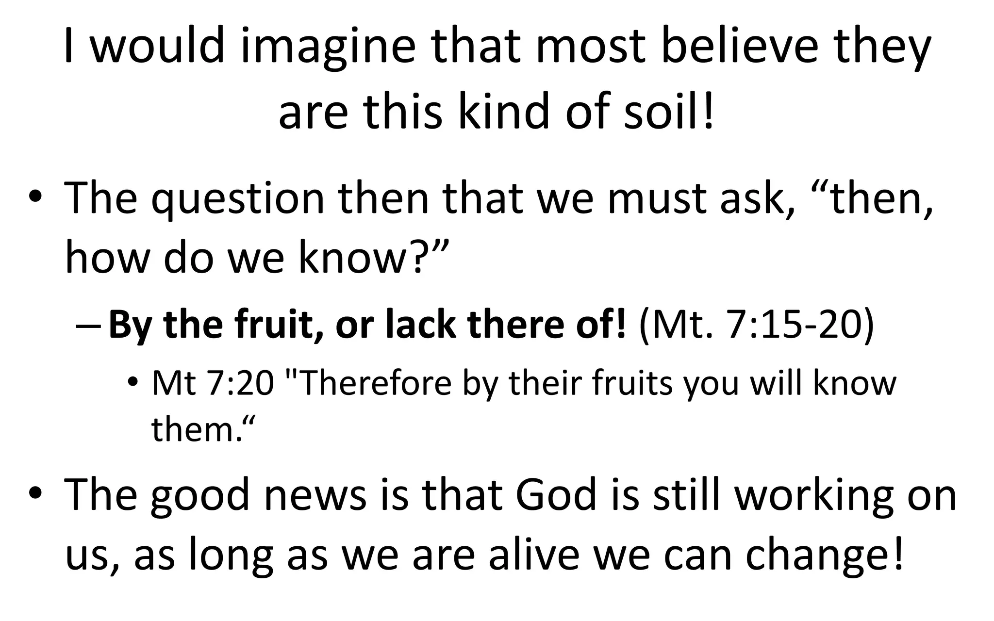 I would imagine that most believe they
are this kind of soil!
• The question then that we must ask, “then,
how do we know?”
–By the fruit, or lack there of! (Mt. 7:15-20)
• Mt 7:20 "Therefore by their fruits you will know
them.“
• The good news is that God is still working on
us, as long as we are alive we can change!
 