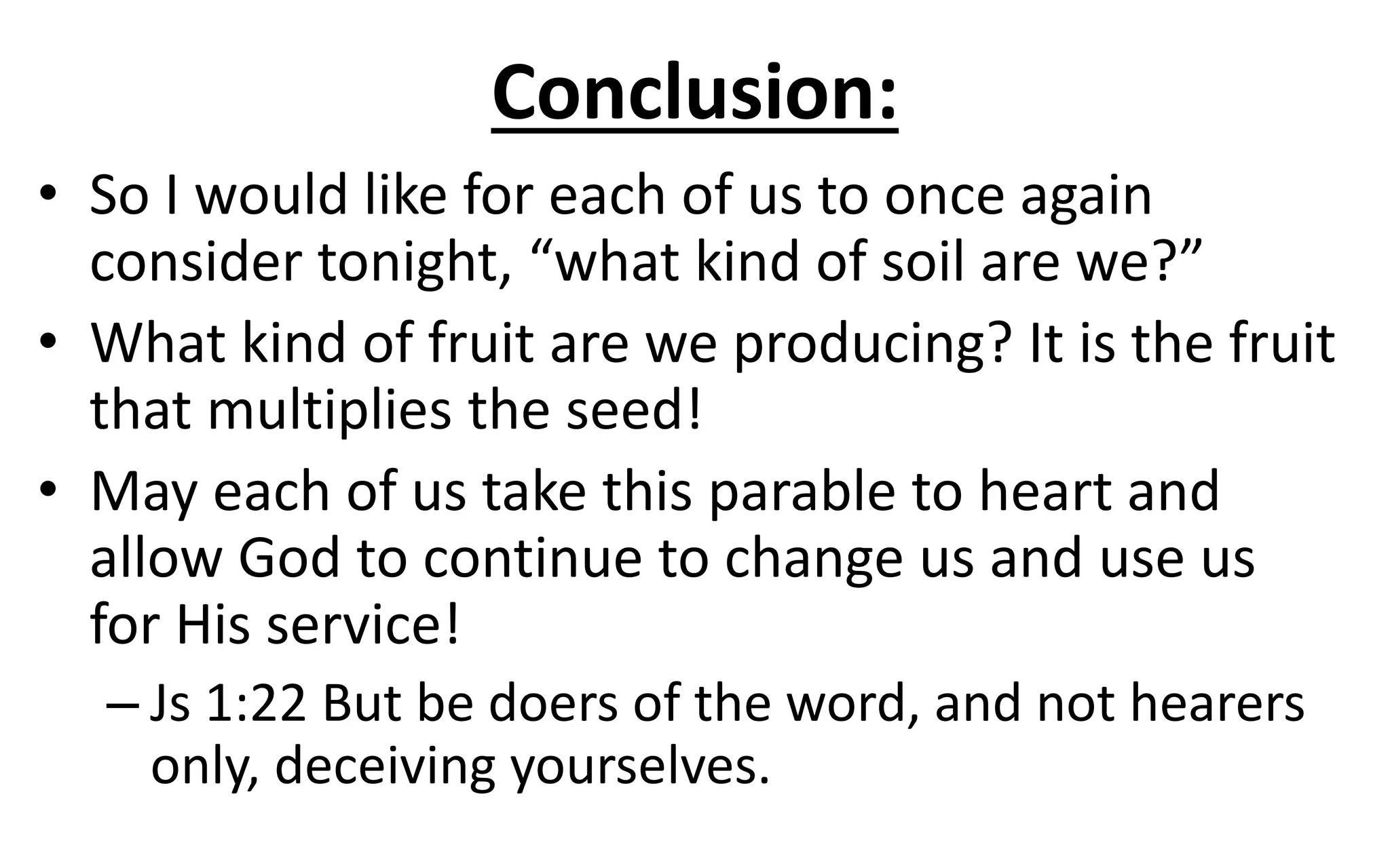 Conclusion:
• So I would like for each of us to once again
consider tonight, “what kind of soil are we?”
• What kind of fruit are we producing? It is the fruit
that multiplies the seed!
• May each of us take this parable to heart and
allow God to continue to change us and use us
for His service!
– Js 1:22 But be doers of the word, and not hearers
only, deceiving yourselves.
 
