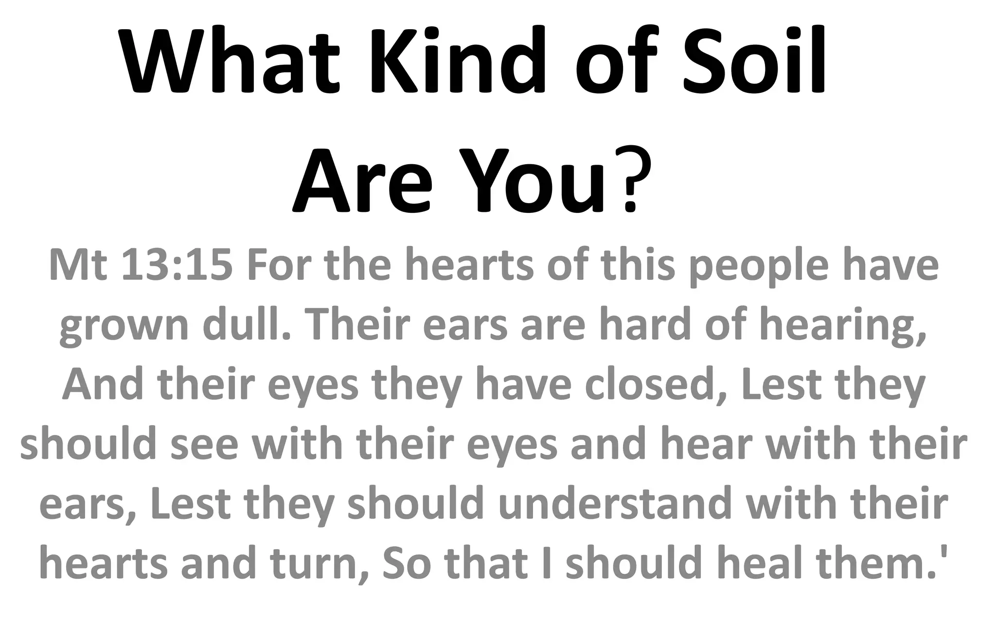 What Kind of Soil
Are You?
Mt 13:15 For the hearts of this people have
grown dull. Their ears are hard of hearing,
And their eyes they have closed, Lest they
should see with their eyes and hear with their
ears, Lest they should understand with their
hearts and turn, So that I should heal them.'
 