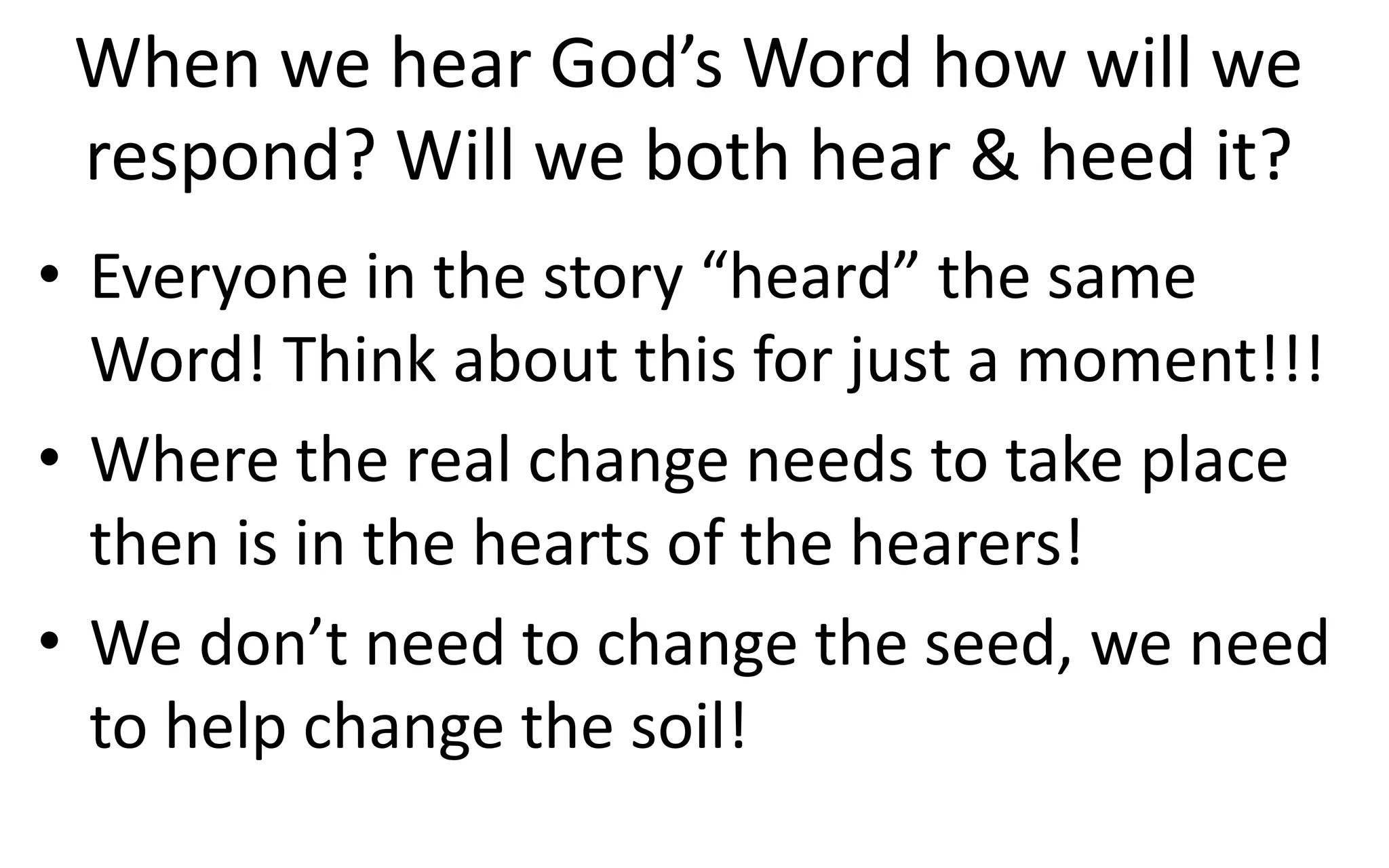 When we hear God’s Word how will we
respond? Will we both hear & heed it?
• Everyone in the story “heard” the same
Word! Think about this for just a moment!!!
• Where the real change needs to take place
then is in the hearts of the hearers!
• We don’t need to change the seed, we need
to help change the soil!
 