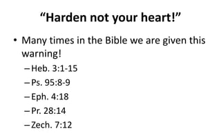 “Harden not your heart!”
• Many times in the Bible we are given this
warning!
–Heb. 3:1-15
–Ps. 95:8-9
–Eph. 4:18
–Pr. 28:14
–Zech. 7:12
 