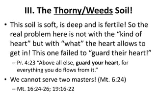 III. The Thorny/Weeds Soil!
• This soil is soft, is deep and is fertile! So the
real problem here is not with the “kind of
heart” but with “what” the heart allows to
get in! This one failed to “guard their heart!”
– Pr. 4:23 “Above all else, guard your heart, for
everything you do flows from it.”
• We cannot serve two masters! (Mt. 6:24)
– Mt. 16:24-26; 19:16-22
 