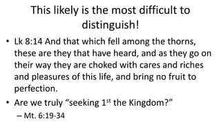 This likely is the most difficult to
distinguish!
• Lk 8:14 And that which fell among the thorns,
these are they that have heard, and as they go on
their way they are choked with cares and riches
and pleasures of this life, and bring no fruit to
perfection.
• Are we truly “seeking 1st the Kingdom?”
– Mt. 6:19-34
 