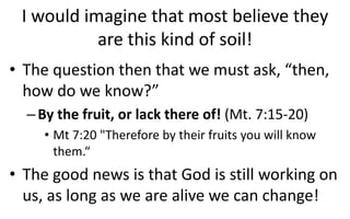 I would imagine that most believe they
are this kind of soil!
• The question then that we must ask, “then,
how do we know?”
–By the fruit, or lack there of! (Mt. 7:15-20)
• Mt 7:20 "Therefore by their fruits you will know
them.“
• The good news is that God is still working on
us, as long as we are alive we can change!
 