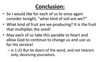 Conclusion:
• So I would like for each of us to once again
consider tonight, “what kind of soil are we?”
• What kind of fruit are we producing? It is the fruit
that multiplies the seed!
• May each of us take this parable to heart and
allow God to continue to change us and use us
for His service!
– Js 1:22 But be doers of the word, and not hearers
only, deceiving yourselves.
 
