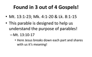 Found in 3 out of 4 Gospels!
• Mt. 13:1-23; Mk. 4:1-20 & Lk. 8:1-15
• This parable is designed to help us
understand the purpose of parables!
–Mt. 13:10-17
• Here Jesus breaks down each part and shares
with us it’s meaning!
 
