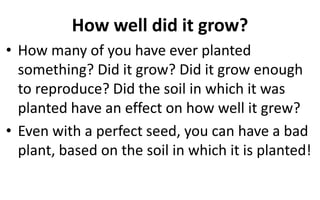 How well did it grow?
• How many of you have ever planted
something? Did it grow? Did it grow enough
to reproduce? Did the soil in which it was
planted have an effect on how well it grew?
• Even with a perfect seed, you can have a bad
plant, based on the soil in which it is planted!
 