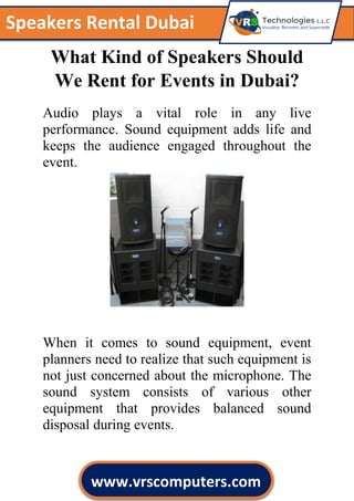 c
Speakers Rental Dubai
www.vrscomputers.com
What Kind of Speakers Should
We Rent for Events in Dubai?
Audio plays a vital role in any live
performance. Sound equipment adds life and
keeps the audience engaged throughout the
event.
When it comes to sound equipment, event
planners need to realize that such equipment is
not just concerned about the microphone. The
sound system consists of various other
equipment that provides balanced sound
disposal during events.
 