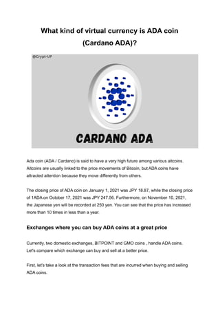 What kind of virtual currency is ADA coin
(Cardano ADA)?
Ada coin (ADA / Cardano) is said to have a very high future among various altcoins.
Altcoins are usually linked to the price movements of Bitcoin, but ADA coins have
attracted attention because they move differently from others.
The closing price of ADA coin on January 1, 2021 was JPY 18.87, while the closing price
of 1ADA on October 17, 2021 was JPY 247.56. Furthermore, on November 10, 2021,
the Japanese yen will be recorded at 250 yen. You can see that the price has increased
more than 10 times in less than a year.
Exchanges where you can buy ADA coins at a great price
Currently, two domestic exchanges, BITPOINT and GMO coins , handle ADA coins.
Let's compare which exchange can buy and sell at a better price.
First, let's take a look at the transaction fees that are incurred when buying and selling
ADA coins.
 