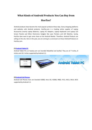What Kinds of Android Products You Can Buy from HooToo?<br />Android products have become the most popular products these days. Every shopping platforms and websites sells Android products. HooToo.com is a leading online supplier of Laptop Accessories (mainly Laptop Batteries, Laptop AC Adapters, Laptop Keyboards and Laptop LCD Screen Panels) and Other Electronics Gadgets like Laser Pointers and LED Watches. Surely, HooToo does want to get some share at the Android Market. Therefore, Android Products are selling on this site. Here in this post, we are coming to a conclusion on those Android Products on HooToo.com.<br />[1] Android Tablet PC.Android Tablet PCs on hootoo.com are branded RobotPad and ScoPad. They are of 7 inches, 8 inches and 10.1 inches supported by Android 2.2. <br />[2] Android Cell Phones.Android Cell Phones here are branded A3000, Hero G9, H2000, P800, FV13, XK13, XK14, XK15 supported by Android 2.2. <br />[3] Android Style HIFI Stereo.The Portable Mini Speaker Android Style HIFI Stereo (Green) is a good gagets for laptop. The Android Mini Speaker allows you to connect your cell phone and other portable electronics with a USB cable to enjoy rich sound. Especially when you are travelling outside with your friends, the mini speaker will bring much fun to all of you. You can enjoy the beautiful music together now! <br />[4] HD Network Media Player M6 HDMI 1080P.Full HD Network Media Player M6 HDMI 1080P AV Yuv port Support Android 2.2 SD/MC/MMS Black US Version. The newest HD Network Media Player with Android 2.2 operating system will bring the greatest enjoyment to your daily life! With NET port, all you need to do is connect this box with your HD TV, and then you can enjoy the latest movies, share the music and photos, read your favorite books, and play the games with your friends and families. So do not only look at it and cannot help to say quot;
wowquot;
 quot;
greatquot;
, bring it home to entertain immediately!!<br />Buy here from HooToo.com. http://www.hootoo.com<br />