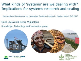 What kinds of ‘systems’ are we dealing with?
Implications for systems research and scaling
International Conference on Integrated Systems Research, Ibadan March 3-6 2015
Cees Leeuwis & Seerp Wigboldus
Knowledge, Technology and Innovation group
 