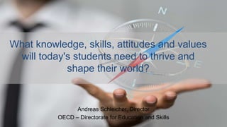 What knowledge, skills, attitudes and values
will today's students need to thrive and
shape their world?
Andreas Schleicher, Director
OECD – Directorate for Education and Skills
 