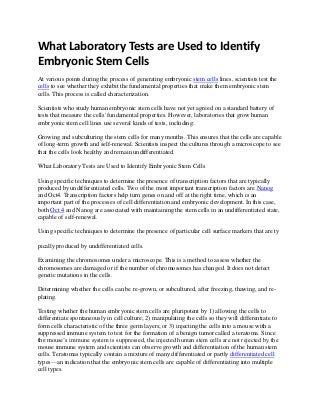 What Laboratory Tests are Used to Identify
Embryonic Stem Cells
At various points during the process of generating embryonic stem cells lines, scientists test the
cells to see whether they exhibit the fundamental properties that make them embryonic stem
cells. This process is called characterization.
Scientists who study human embryonic stem cells have not yet agreed on a standard battery of
tests that measure the cells' fundamental properties. However, laboratories that grow human
embryonic stem cell lines use several kinds of tests, including:
Growing and subculturing the stem cells for many months. This ensures that the cells are capable
of long-term growth and self-renewal. Scientists inspect the cultures through a microscope to see
that the cells look healthy and remain undifferentiated.
What Laboratory Tests are Used to Identify Embryonic Stem Cells
Using specific techniques to determine the presence of transcription factors that are typically
produced by undifferentiated cells. Two of the most important transcription factors are Nanog
and Oct4. Transcription factors help turn genes on and off at the right time, which is an
important part of the processes of cell differentiation and embryonic development. In this case,
both Oct 4 and Nanog are associated with maintaining the stem cells in an undifferentiated state,
capable of self-renewal.
Using specific techniques to determine the presence of particular cell surface markers that are ty
pically produced by undifferentiated cells.
Examining the chromosomes under a microscope. This is a method to assess whether the
chromosomes are damaged or if the number of chromosomes has changed. It does not detect
genetic mutations in the cells.
Determining whether the cells can be re-grown, or subcultured, after freezing, thawing, and replating.
Testing whether the human embryonic stem cells are pluripotent by 1) allowing the cells to
differentiate spontaneously in cell culture; 2) manipulating the cells so they will differentiate to
form cells characteristic of the three germ layers; or 3) injecting the cells into a mouse with a
suppressed immune system to test for the formation of a benign tumor called a teratoma. Since
the mouse’s immune system is suppressed, the injected human stem cells are not rejected by the
mouse immune system and scientists can observe growth and differentiation of the human stem
cells. Teratomas typically contain a mixture of many differentiated or partly differentiated cell
types—an indication that the embryonic stem cells are capable of differentiating into multiple
cell types.

 