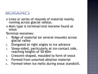  Lines or series of mounds of material mainly
running across glacial valleys.
 Main type is terminal/end moraine found at
snout
Terminal moraines:
1. Ridge of material (or several mounds) across
glacial valley
2. Elongated at right angles to ice advance
3. Steep-sided, particularly at ice-contact side,
reaching heights of 50-60m
4. Crescent-shaped, moulded to form of snout
5. Formed from unsorted ablation material
6. Formed when ice melts during snout standstill.
 