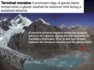 Terminal moraine A prominent ridge of glacial debris
formed when a glacier reached its maximum limit during a
sustained advance.
A massive terminal moraine marks the greatest
advance of a glacier, during the last centuries, in
Cordillera Huyhuash, Peru. A lake has formed
between the terminal moraine and the glacier front.
 