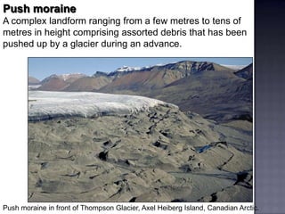 Push moraine
A complex landform ranging from a few metres to tens of
metres in height comprising assorted debris that has been
pushed up by a glacier during an advance.
Push moraine in front of Thompson Glacier, Axel Heiberg Island, Canadian Arctic.
 