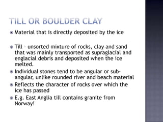  Material that is directly deposited by the ice
 Till – unsorted mixture of rocks, clay and sand
that was mainly transported as supraglacial and
englacial debris and deposited when the ice
melted.
 Individual stones tend to be angular or sub-
angular, unlike rounded river and beach material
 Reflects the character of rocks over which the
ice has passed
 E.g. East Anglia till contains granite from
Norway!
 