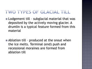  Lodgement till – subglacial material that was
deposited by the actively moving glacier. A
drumlin is a typical feature formed from this
material
 Ablation till – produced at the snout when
the ice melts. Terminal (end) push and
recessional moraines are formed from
ablation till
 