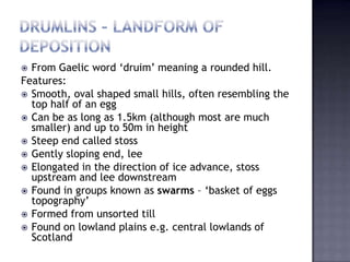  From Gaelic word ‘druim’ meaning a rounded hill.
Features:
 Smooth, oval shaped small hills, often resembling the
top half of an egg
 Can be as long as 1.5km (although most are much
smaller) and up to 50m in height
 Steep end called stoss
 Gently sloping end, lee
 Elongated in the direction of ice advance, stoss
upstream and lee downstream
 Found in groups known as swarms – ‘basket of eggs
topography’
 Formed from unsorted till
 Found on lowland plains e.g. central lowlands of
Scotland
 