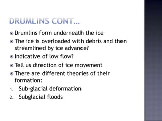  Drumlins form underneath the ice
 The ice is overloaded with debris and then
streamlined by ice advance?
 Indicative of low flow?
 Tell us direction of ice movement
 There are different theories of their
formation:
1. Sub-glacial deformation
2. Subglacial floods
 