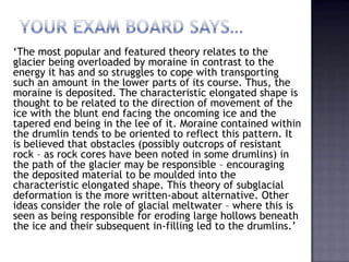 ‘The most popular and featured theory relates to the
glacier being overloaded by moraine in contrast to the
energy it has and so struggles to cope with transporting
such an amount in the lower parts of its course. Thus, the
moraine is deposited. The characteristic elongated shape is
thought to be related to the direction of movement of the
ice with the blunt end facing the oncoming ice and the
tapered end being in the lee of it. Moraine contained within
the drumlin tends to be oriented to reflect this pattern. It
is believed that obstacles (possibly outcrops of resistant
rock – as rock cores have been noted in some drumlins) in
the path of the glacier may be responsible – encouraging
the deposited material to be moulded into the
characteristic elongated shape. This theory of subglacial
deformation is the more written-about alternative. Other
ideas consider the role of glacial meltwater – where this is
seen as being responsible for eroding large hollows beneath
the ice and their subsequent in-filling led to the drumlins.’
 