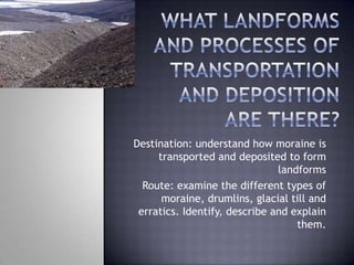 Destination: understand how moraine is
transported and deposited to form
landforms
Route: examine the different types of
moraine, drumlins, glacial till and
erratics. Identify, describe and explain
them.
 
