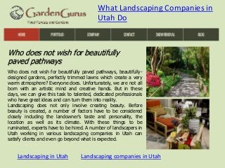 What Landscaping Companies in
Utah Do

Who does not wish for beautifully
paved pathways
Who does not wish for beautifully paved pathways, beautifullydesigned gardens, perfectly trimmed lawns which create a very
warm atmosphere? Everyone does. Unfortunately, we are not all
born with an artistic mind and creative hands. But in these
days, we can give this task to talented, dedicated professionals
who have great ideas and can turn them into reality.
Landscaping does not only involve creating beauty. Before
beauty is created, a number of factors have to be considered
closely including the landowner’s taste and personality, the
location as well as its climate. With these things to be
ruminated, experts have to be hired. A number of landscapers in
Utah working in various landscaping companies in Utah can
satisfy clients and even go beyond what is expected.

Landscaping in Utah

Landscaping companies in Utah

 