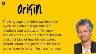 The language of minion was invented
by Pierre Coffin, “Despicable Me”
producer and voice actor for most
minion voices. This French director had
a distinct idea of how his characters
should sound, and presented his voice
to the team to better illustrate his idea.
Origin
 