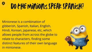 Minionese is a combination of
gibberish, Spanish, Italian, English,
Hindi, Korean, Japanese, etc, which
allows people from across the globe to
relate to characters, finding some
distinct features of their own language
in minionese.
Do the Minions Speak Spanish?
 