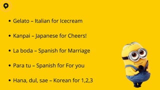 Gelato – Italian for Icecream
Kanpai – Japanese for Cheers!
La boda – Spanish for Marriage
Para tu – Spanish for For you
Hana, dul, sae – Korean for 1,2,3
 