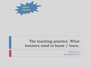The teaching practice. What
learners need to know / learn.
Montse Irun
mirun@dal.udl.cat
Applied
linguistics
 