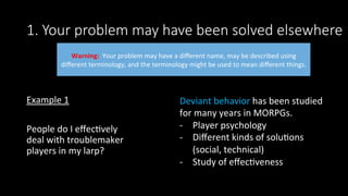 1. Your problem may have been solved elsewhere
Example	1	
	
People	do	I	eﬀec>vely	
deal	with	troublemaker	
players	in	my	larp?	
Warning:		Your	problem	may	have	a	diﬀerent	name,	may	be	described	using	
diﬀerent	terminology,	and	the	terminology	might	be	used	to	mean	diﬀerent	things.		
Deviant	behavior	has	been	studied	
for	many	years	in	MORPGs.		
-  Player	psychology	
-  Diﬀerent	kinds	of	solu>ons	
(social,	technical)	
-  Study	of	eﬀec>veness	
 
