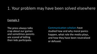 1. Your problem may have been solved elsewhere
Example	3	
	
The	press	always	talks	
crap	about	our	games	
and	some>mes	parents	
are	scared	of	lesng	
their	kids	par>cipate.	
Communica>on	scholars	have	
studied	how	and	why	moral	panics	
happen,	what	role	the	media	plays,	
and	how	they	have	been	neutralized	
or	defused.		
 